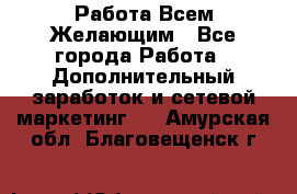 Работа Всем Желающим - Все города Работа » Дополнительный заработок и сетевой маркетинг   . Амурская обл.,Благовещенск г.